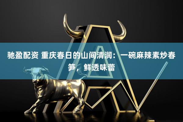 驰盈配资 重庆春日的山间清润：一碗麻辣素炒春笋，鲜透味蕾