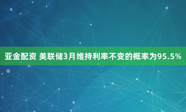 亚金配资 美联储3月维持利率不变的概率为95.5%