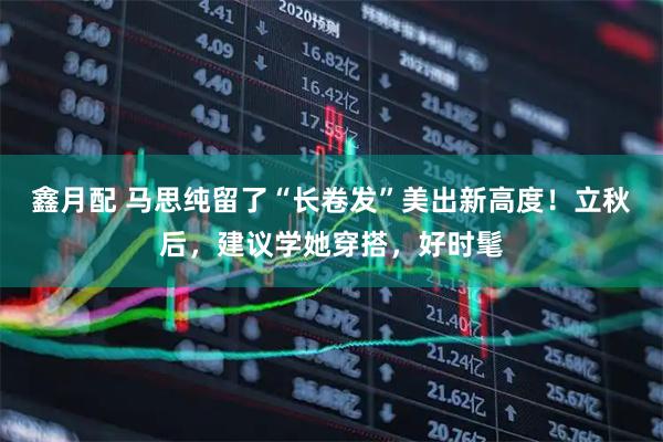 鑫月配 马思纯留了“长卷发”美出新高度！立秋后，建议学她穿搭，好时髦
