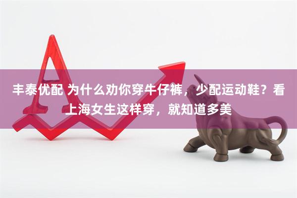 丰泰优配 为什么劝你穿牛仔裤，少配运动鞋？看上海女生这样穿，就知道多美