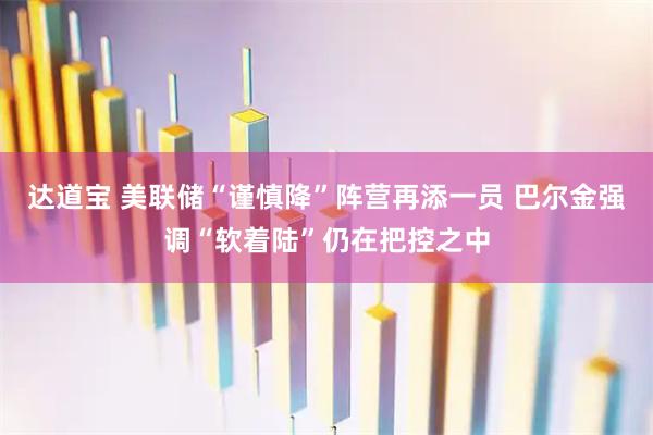 达道宝 美联储“谨慎降”阵营再添一员 巴尔金强调“软着陆”仍在把控之中