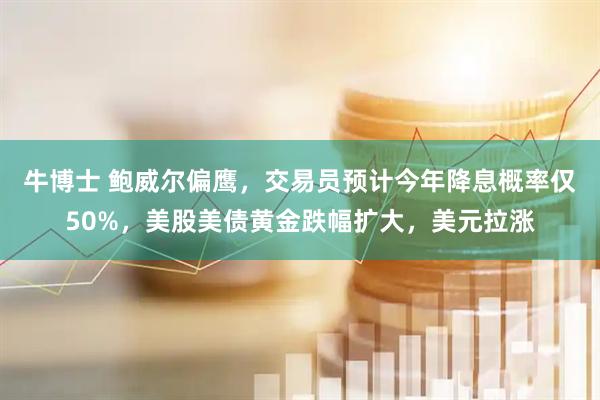 牛博士 鲍威尔偏鹰，交易员预计今年降息概率仅50%，美股美债黄金跌幅扩大，美元拉涨