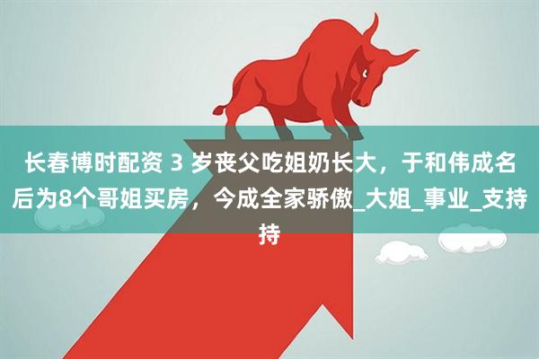 长春博时配资 3 岁丧父吃姐奶长大，于和伟成名后为8个哥姐买房，今成全家骄傲_大姐_事业_支持