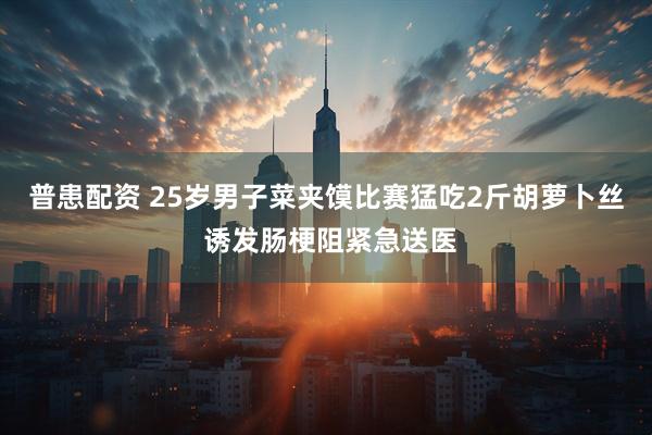 普患配资 25岁男子菜夹馍比赛猛吃2斤胡萝卜丝 诱发肠梗阻紧急送医