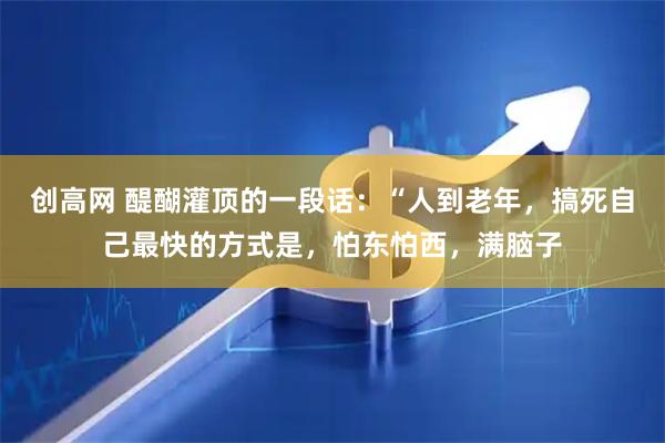创高网 醍醐灌顶的一段话：“人到老年，搞死自己最快的方式是，怕东怕西，满脑子