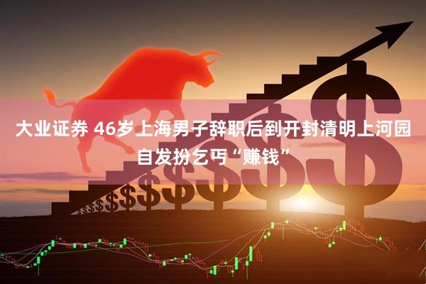 大业证券 46岁上海男子辞职后到开封清明上河园自发扮乞丐“赚钱”