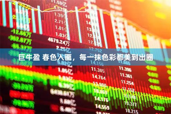 巨牛盈 春色入画，每一抹色彩都美到出圈