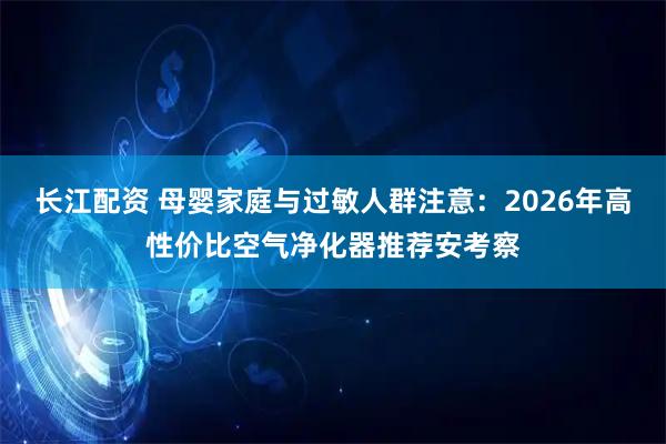 长江配资 母婴家庭与过敏人群注意：2026年高性价比空气净化器推荐安考察
