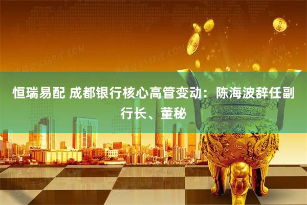 恒瑞易配 成都银行核心高管变动：陈海波辞任副行长、董秘