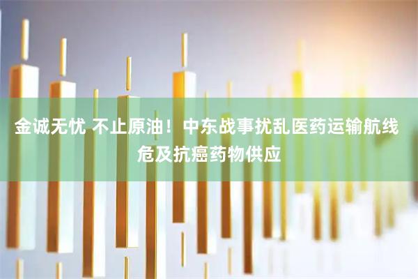 金诚无忧 不止原油！中东战事扰乱医药运输航线 危及抗癌药物供应