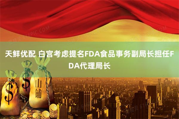 天鲜优配 白宫考虑提名FDA食品事务副局长担任FDA代理局长