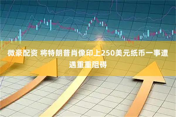 微豪配资 将特朗普肖像印上250美元纸币一事遭遇重重阻碍