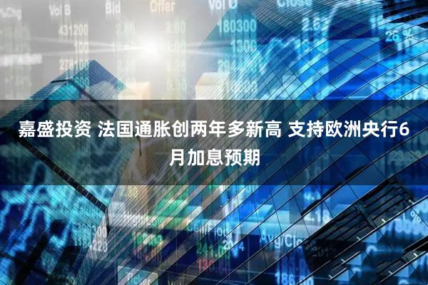 嘉盛投资 法国通胀创两年多新高 支持欧洲央行6月加息预期