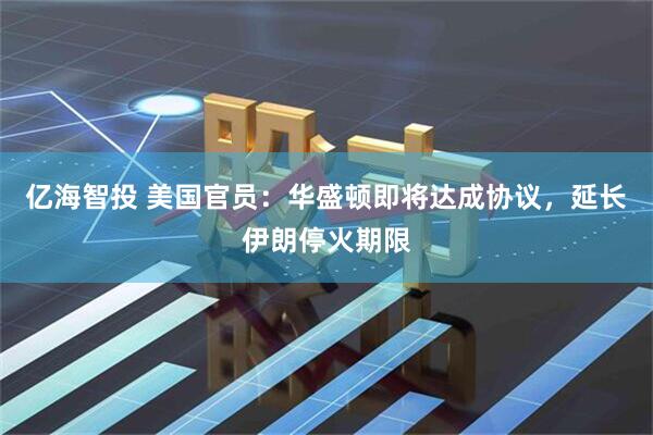 亿海智投 美国官员：华盛顿即将达成协议，延长伊朗停火期限